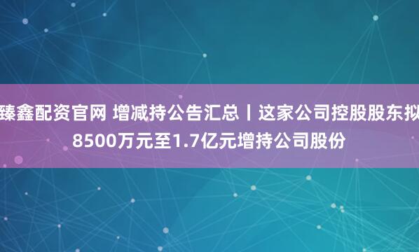 臻鑫配资官网 增减持公告汇总丨这家公司控股股东拟8500万元至1.7亿元增持公司股份