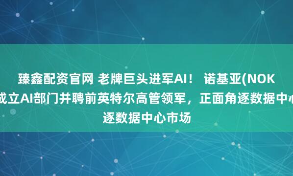 臻鑫配资官网 老牌巨头进军AI! 诺基亚(NOK.US)成立AI部门并聘前英特尔高管领军,正面角逐数据中心市场