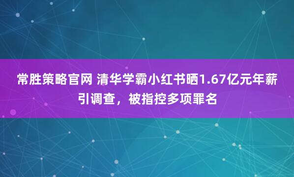 常胜策略官网 清华学霸小红书晒1.67亿元年薪引调查，被指控多项罪名