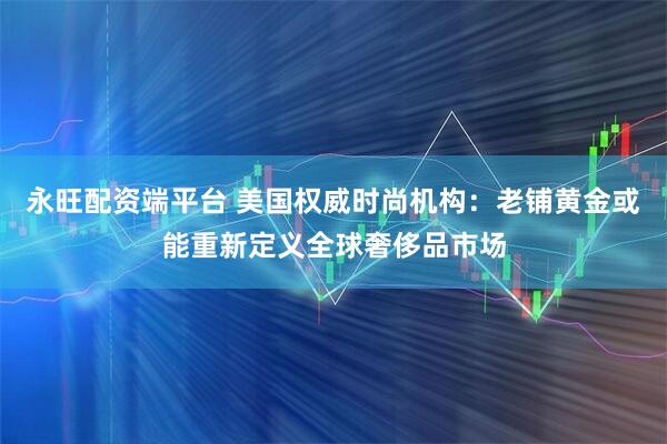 永旺配资端平台 美国权威时尚机构：老铺黄金或能重新定义全球奢侈品市场