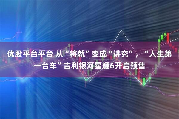 优股平台平台 从“将就”变成“讲究”，“人生第一台车”吉利银河星耀6开启预售
