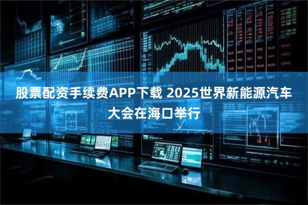 股票配资手续费APP下载 2025世界新能源汽车大会在海口举行