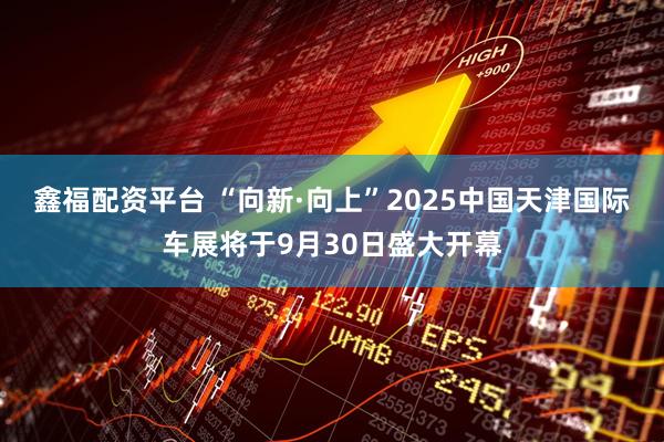 鑫福配资平台 “向新·向上”2025中国天津国际车展将于9月30日盛大开幕