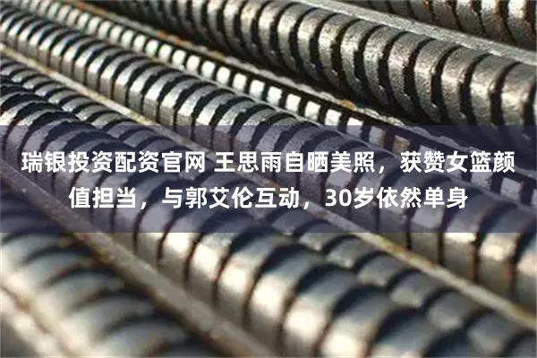 瑞银投资配资官网 王思雨自晒美照，获赞女篮颜值担当，与郭艾伦互动，30岁依然单身