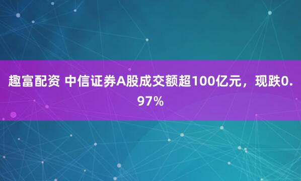 趣富配资 中信证券A股成交额超100亿元，现跌0.97%