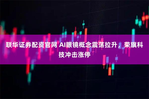 联华证券配资官网 AI眼镜概念震荡拉升，荣旗科技冲击涨停