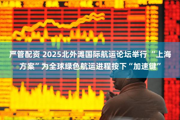 严管配资 2025北外滩国际航运论坛举行 “上海方案”为全球绿色航运进程按下“加速键”