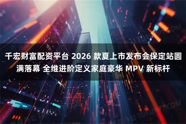 千宏财富配资平台 2026 款夏上市发布会保定站圆满落幕 全维进阶定义家庭豪华 MPV 新标杆