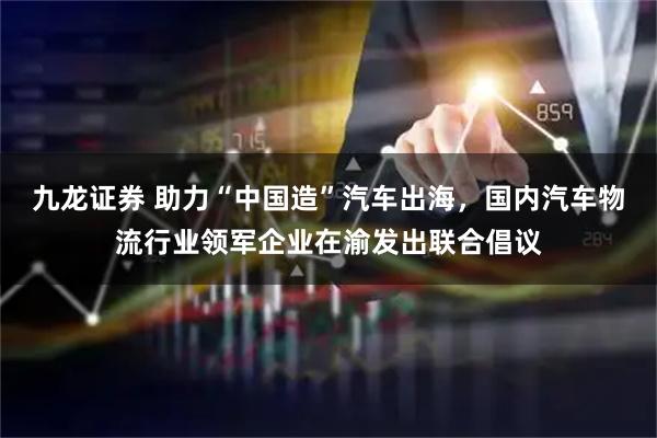 九龙证券 助力“中国造”汽车出海，国内汽车物流行业领军企业在渝发出联合倡议