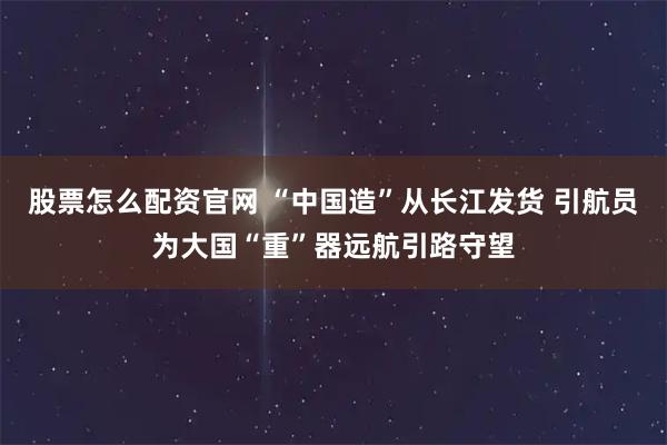 股票怎么配资官网 “中国造”从长江发货 引航员为大国“重”器远航引路守望