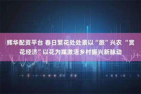 辉华配资平台 春日繁花处处景以“旅”兴农 “赏花经济”以花为媒激活乡村振兴新脉动