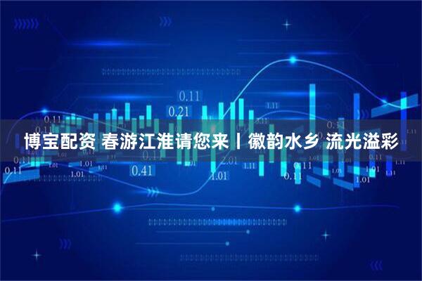 博宝配资 春游江淮请您来丨徽韵水乡 流光溢彩