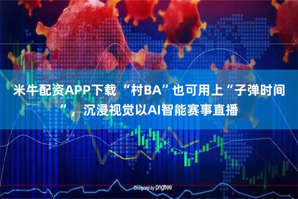 米牛配资APP下载 “村BA”也可用上“子弹时间”，沉浸视觉以AI智能赛事直播