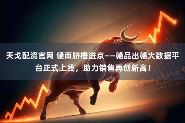 天戈配资官网 赣南脐橙进京——赣品出赣大数据平台正式上线，助力销售再创新高！