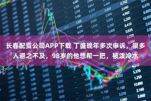 长春配资公司APP下载 丁盛晚年多次申诉，很多人避之不及，98岁的他想帮一把，被泼冷水