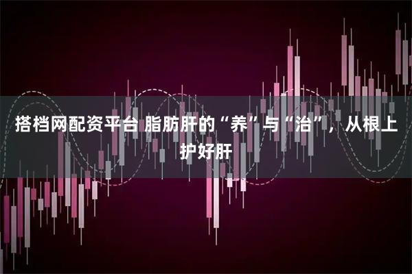 搭档网配资平台 脂肪肝的“养”与“治”，从根上护好肝