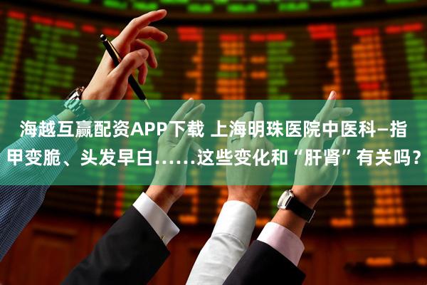 海越互赢配资APP下载 上海明珠医院中医科—指甲变脆、头发早白……这些变化和“肝肾”有关吗？