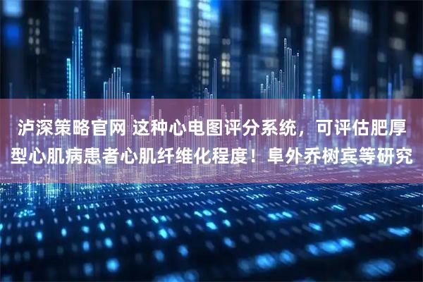 泸深策略官网 这种心电图评分系统，可评估肥厚型心肌病患者心肌纤维化程度！阜外乔树宾等研究