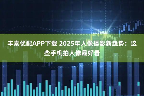 丰泰优配APP下载 2025年人像摄影新趋势：这些手机拍人像最好看