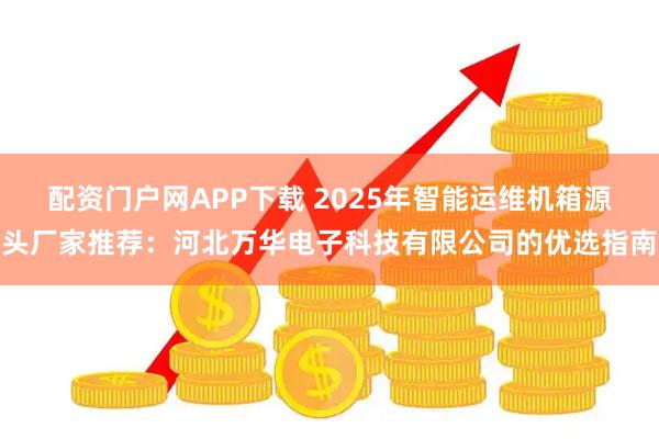 配资门户网APP下载 2025年智能运维机箱源头厂家推荐:河北万华电子科技有限公司的优选指南