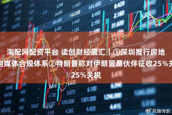 淘配网配资平台 读创财经晨汇｜①深圳推行房地产自媒体合规体系②特朗普称对伊朗贸易伙伴征收25%关税