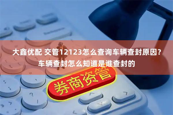 大鑫优配 交管12123怎么查询车辆查封原因？车辆查封怎么知道是谁查封的