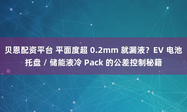贝恩配资平台 平面度超 0.2mm 就漏液？EV 电池托盘 / 储能液冷 Pack 的公差控制秘籍