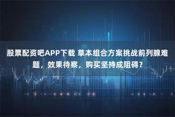 股票配资吧APP下载 草本组合方案挑战前列腺难题，效果待察，购买坚持成阻碍？