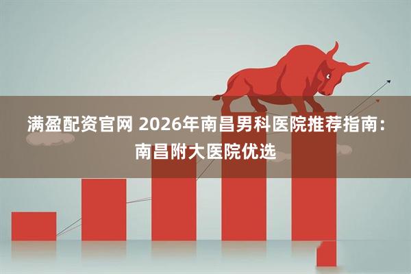 满盈配资官网 2026年南昌男科医院推荐指南：南昌附大医院优选