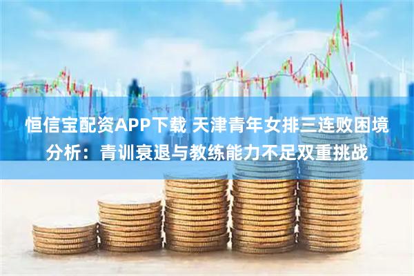 恒信宝配资APP下载 天津青年女排三连败困境分析：青训衰退与教练能力不足双重挑战