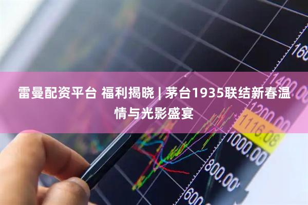 雷曼配资平台 福利揭晓 | 茅台1935联结新春温情与光影盛宴