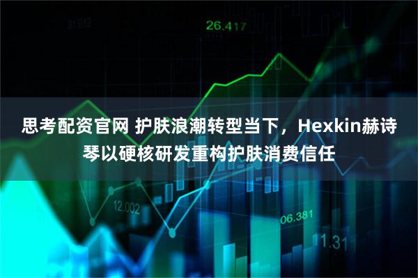 思考配资官网 护肤浪潮转型当下，Hexkin赫诗琴以硬核研发重构护肤消费信任