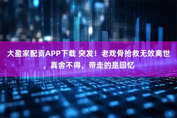 大盈家配资APP下载 突发!老戏骨抢救无效离世,真舍不得,带走的是回忆