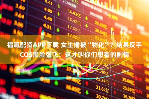 福赢配资APP下载 女主播被“物化”?结果反手COS黑脸张飞:这才叫你们想看的剧情