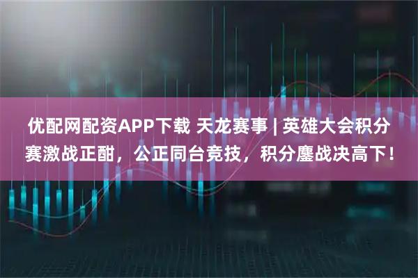 优配网配资APP下载 天龙赛事 | 英雄大会积分赛激战正酣,公正同台竞技,积分鏖战决高下!