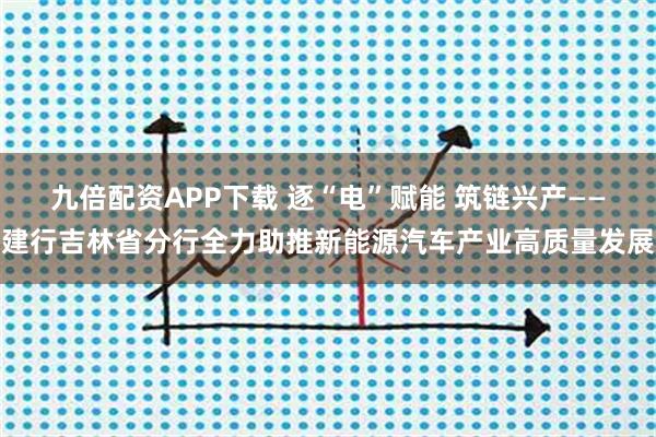 九倍配资APP下载 逐“电”赋能 筑链兴产——建行吉林省分行全力助推新能源汽车产业高质量发展