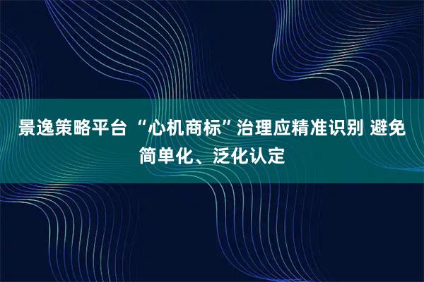 景逸策略平台 “心机商标”治理应精准识别 避免简单化、泛化认定