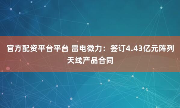 官方配资平台平台 雷电微力：签订4.43亿元阵列天线产品合同