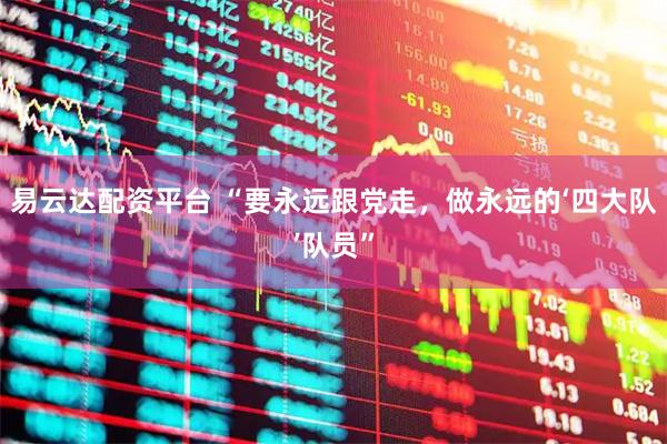 易云达配资平台 “要永远跟党走，做永远的‘四大队’队员”