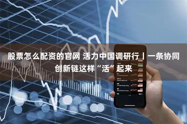 股票怎么配资的官网 活力中国调研行丨一条协同创新链这样“活”起来